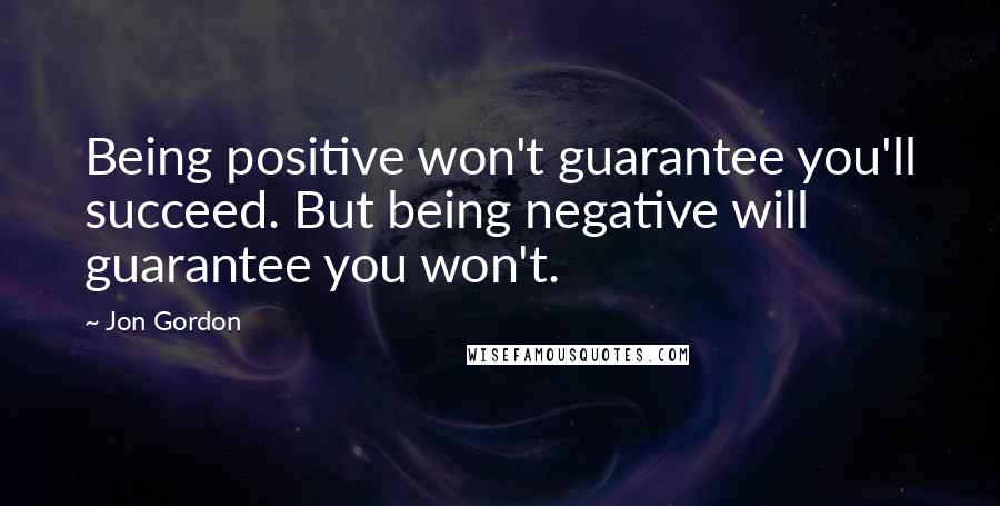 Jon Gordon Quotes: Being positive won't guarantee you'll succeed. But being negative will guarantee you won't.