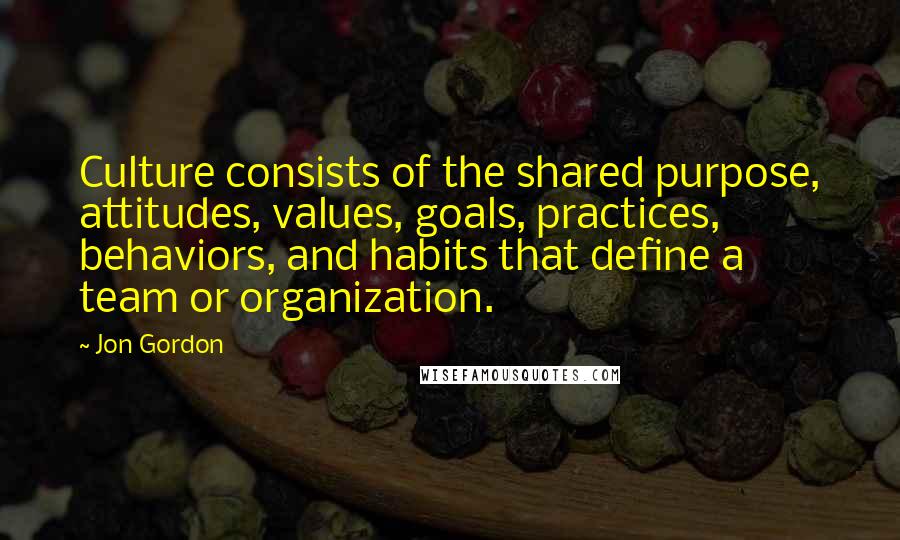 Jon Gordon Quotes: Culture consists of the shared purpose, attitudes, values, goals, practices, behaviors, and habits that define a team or organization.