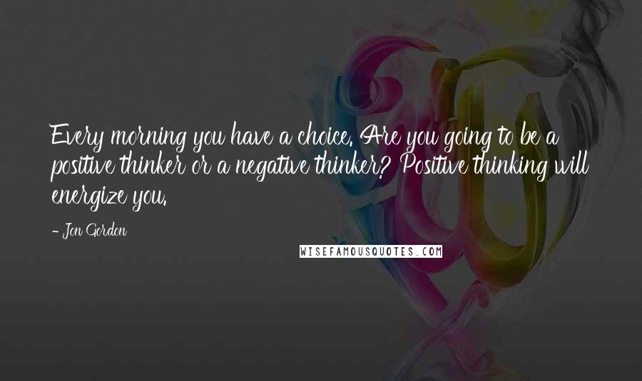 Jon Gordon Quotes: Every morning you have a choice. Are you going to be a positive thinker or a negative thinker? Positive thinking will energize you.