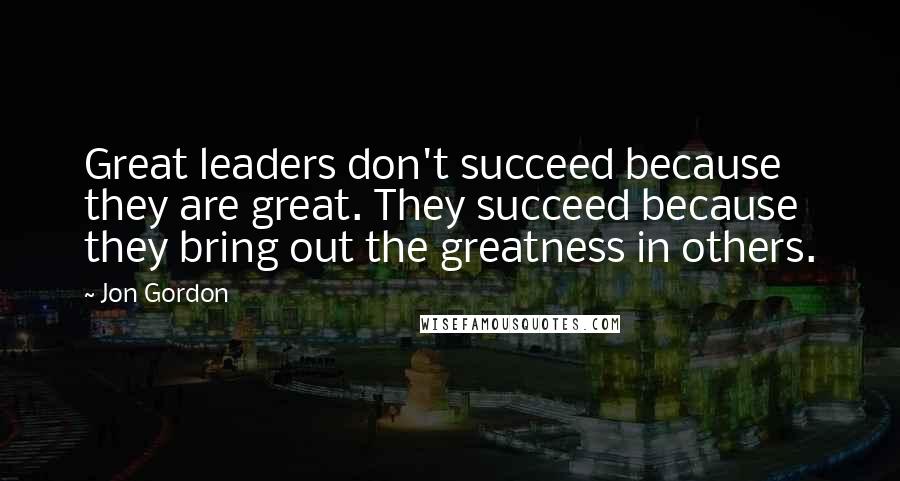 Jon Gordon Quotes: Great leaders don't succeed because they are great. They succeed because they bring out the greatness in others.