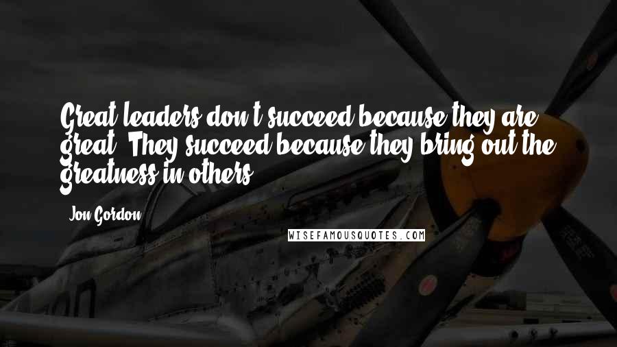 Jon Gordon Quotes: Great leaders don't succeed because they are great. They succeed because they bring out the greatness in others.