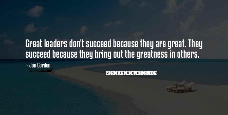 Jon Gordon Quotes: Great leaders don't succeed because they are great. They succeed because they bring out the greatness in others.