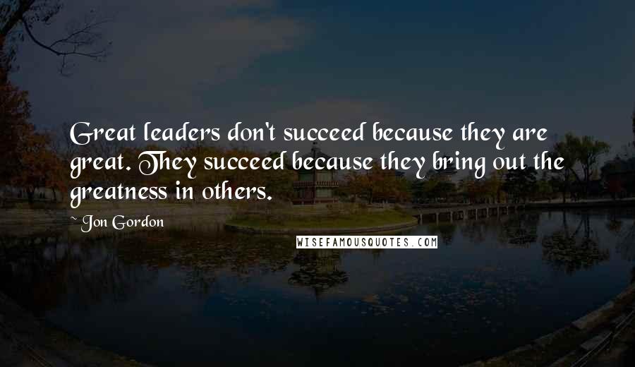 Jon Gordon Quotes: Great leaders don't succeed because they are great. They succeed because they bring out the greatness in others.
