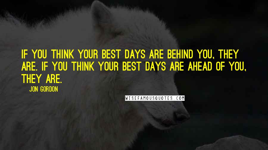 Jon Gordon Quotes: If you think your best days are behind you, they are. If you think your best days are ahead of you, they are.