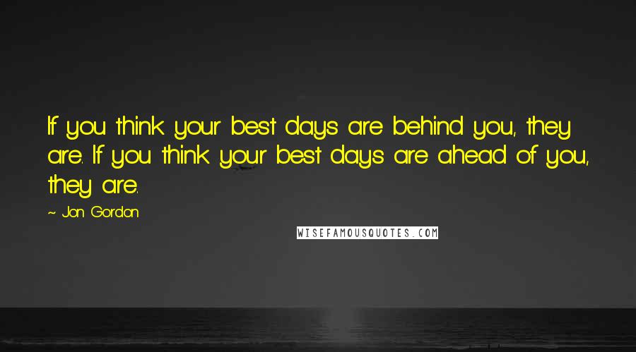 Jon Gordon Quotes: If you think your best days are behind you, they are. If you think your best days are ahead of you, they are.