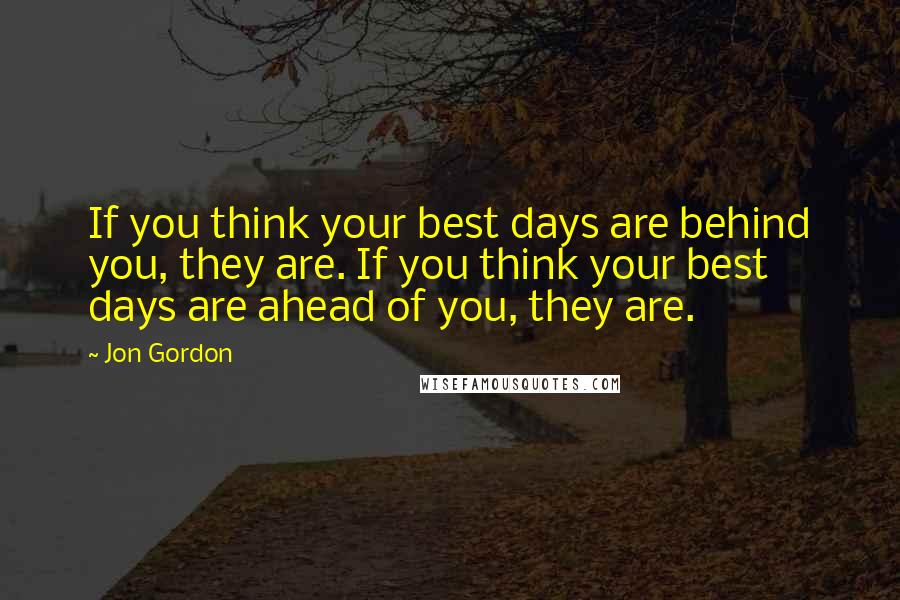 Jon Gordon Quotes: If you think your best days are behind you, they are. If you think your best days are ahead of you, they are.