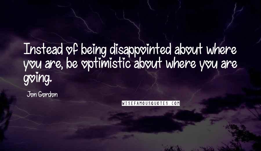 Jon Gordon Quotes: Instead of being disappointed about where you are, be optimistic about where you are going.