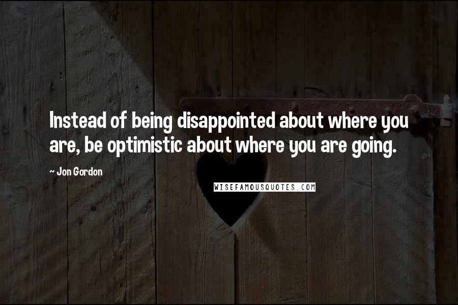 Jon Gordon Quotes: Instead of being disappointed about where you are, be optimistic about where you are going.