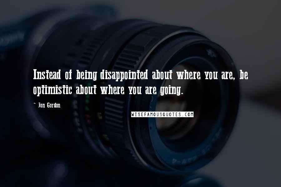 Jon Gordon Quotes: Instead of being disappointed about where you are, be optimistic about where you are going.