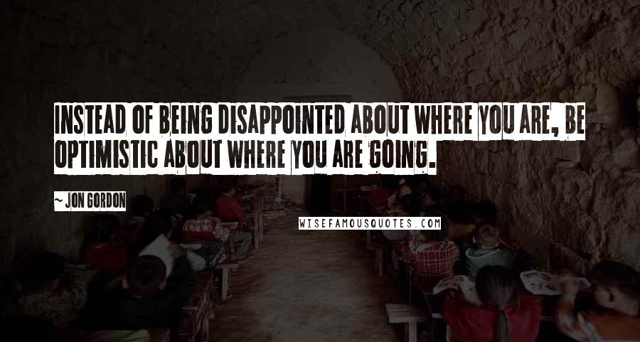 Jon Gordon Quotes: Instead of being disappointed about where you are, be optimistic about where you are going.