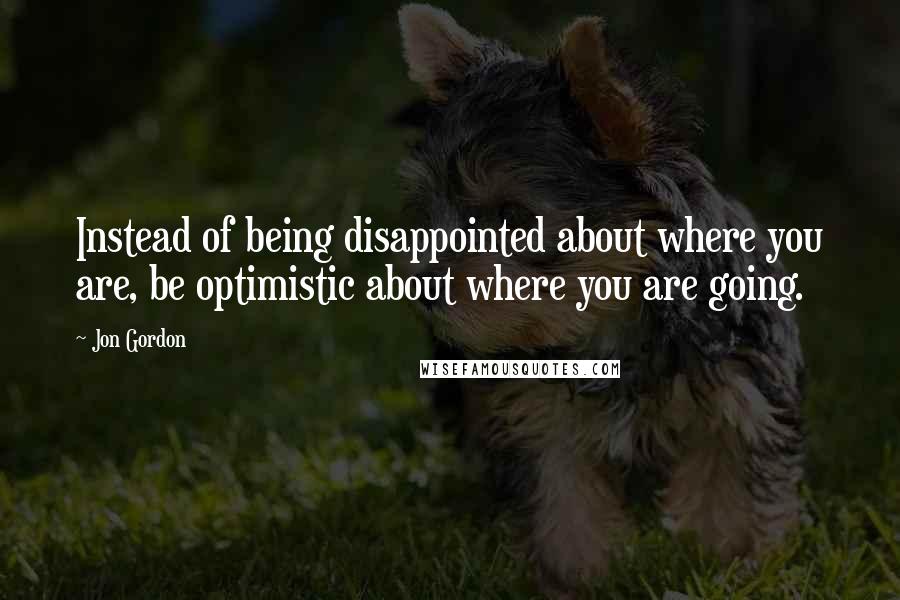 Jon Gordon Quotes: Instead of being disappointed about where you are, be optimistic about where you are going.