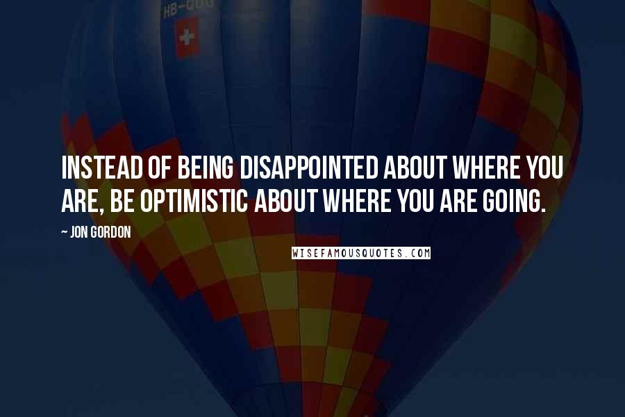 Jon Gordon Quotes: Instead of being disappointed about where you are, be optimistic about where you are going.