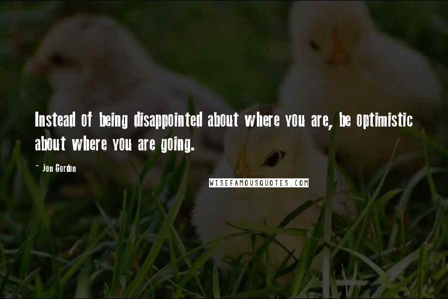 Jon Gordon Quotes: Instead of being disappointed about where you are, be optimistic about where you are going.