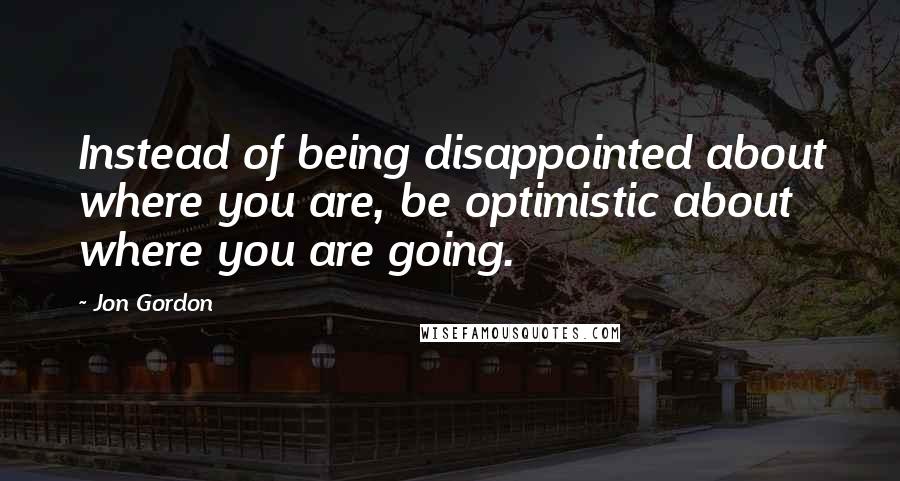 Jon Gordon Quotes: Instead of being disappointed about where you are, be optimistic about where you are going.