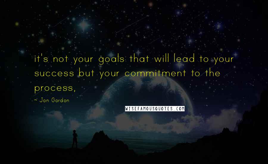 Jon Gordon Quotes: it's not your goals that will lead to your success but your commitment to the process,