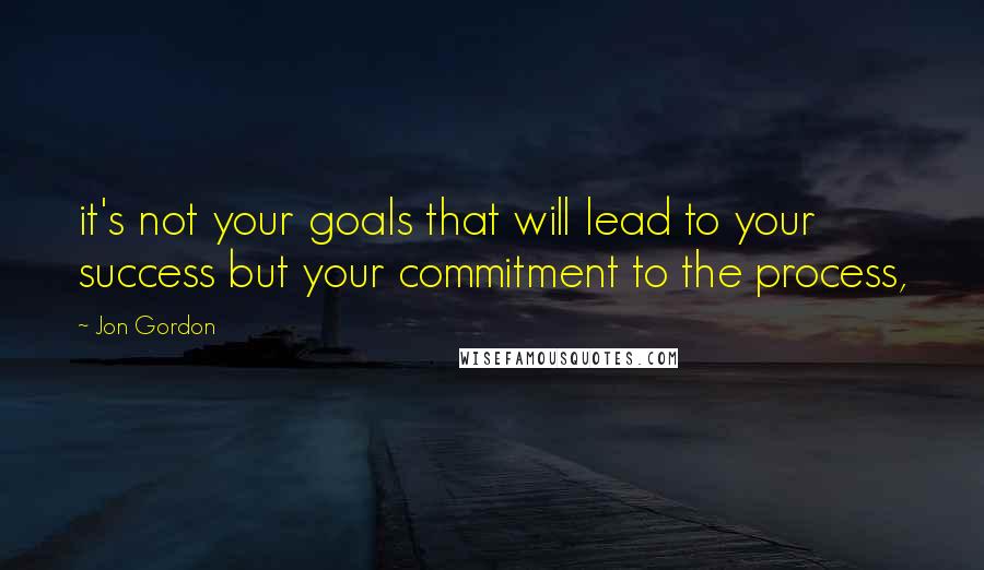 Jon Gordon Quotes: it's not your goals that will lead to your success but your commitment to the process,