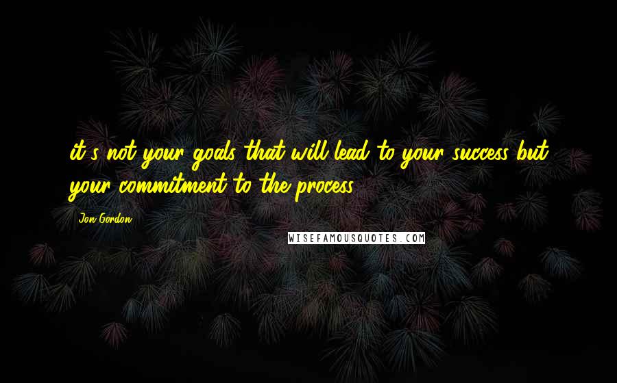 Jon Gordon Quotes: it's not your goals that will lead to your success but your commitment to the process,