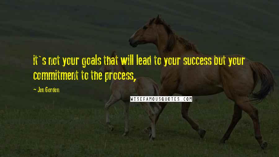 Jon Gordon Quotes: it's not your goals that will lead to your success but your commitment to the process,