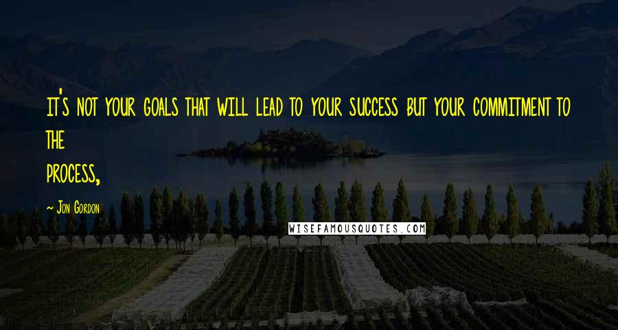 Jon Gordon Quotes: it's not your goals that will lead to your success but your commitment to the process,