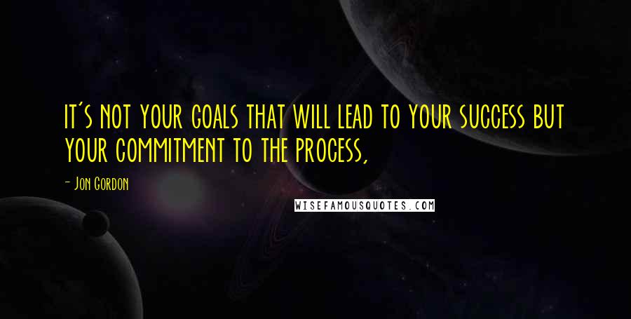 Jon Gordon Quotes: it's not your goals that will lead to your success but your commitment to the process,