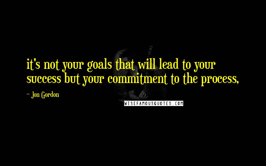 Jon Gordon Quotes: it's not your goals that will lead to your success but your commitment to the process,