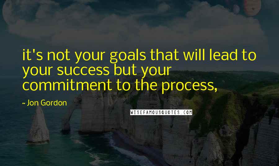 Jon Gordon Quotes: it's not your goals that will lead to your success but your commitment to the process,