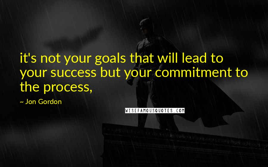 Jon Gordon Quotes: it's not your goals that will lead to your success but your commitment to the process,