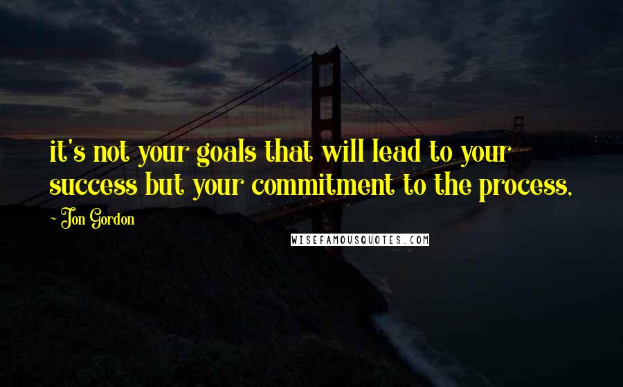 Jon Gordon Quotes: it's not your goals that will lead to your success but your commitment to the process,