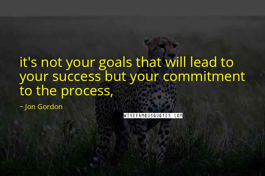 Jon Gordon Quotes: it's not your goals that will lead to your success but your commitment to the process,