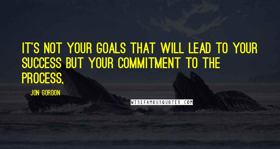 Jon Gordon Quotes: it's not your goals that will lead to your success but your commitment to the process,