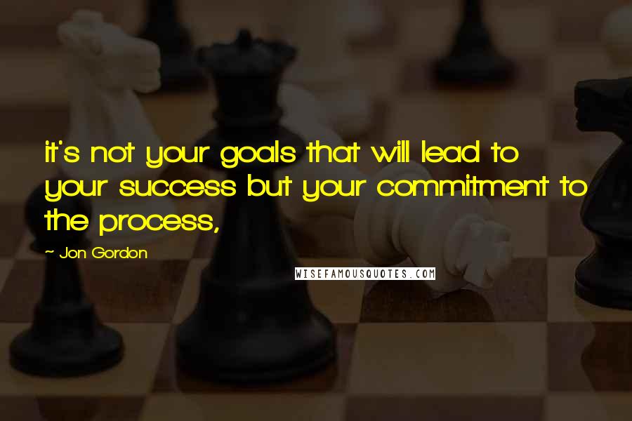 Jon Gordon Quotes: it's not your goals that will lead to your success but your commitment to the process,