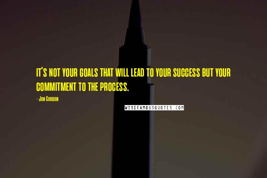 Jon Gordon Quotes: it's not your goals that will lead to your success but your commitment to the process,