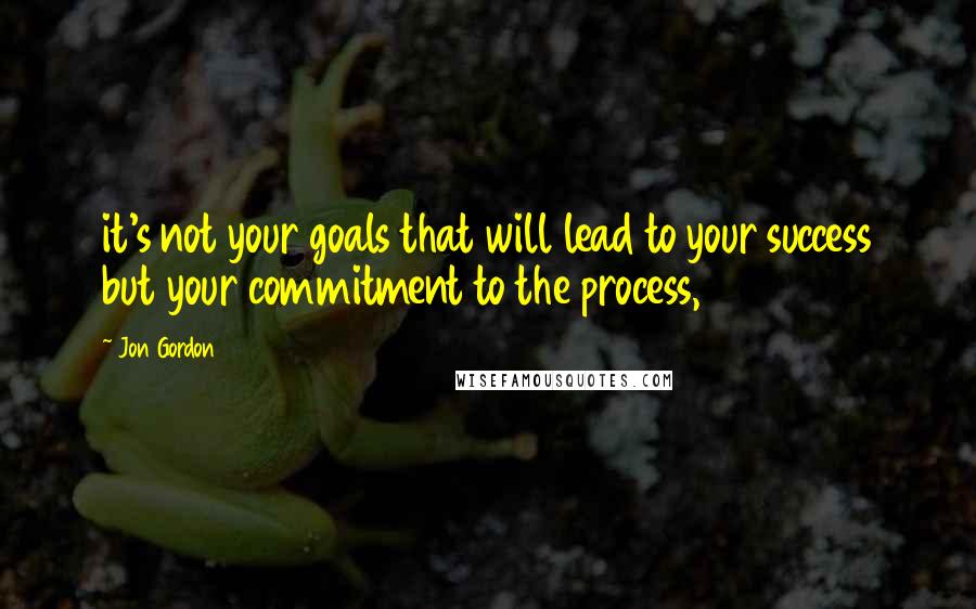 Jon Gordon Quotes: it's not your goals that will lead to your success but your commitment to the process,