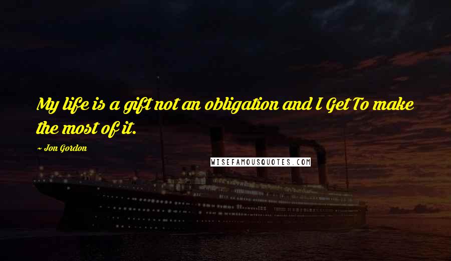 Jon Gordon Quotes: My life is a gift not an obligation and I Get To make the most of it.
