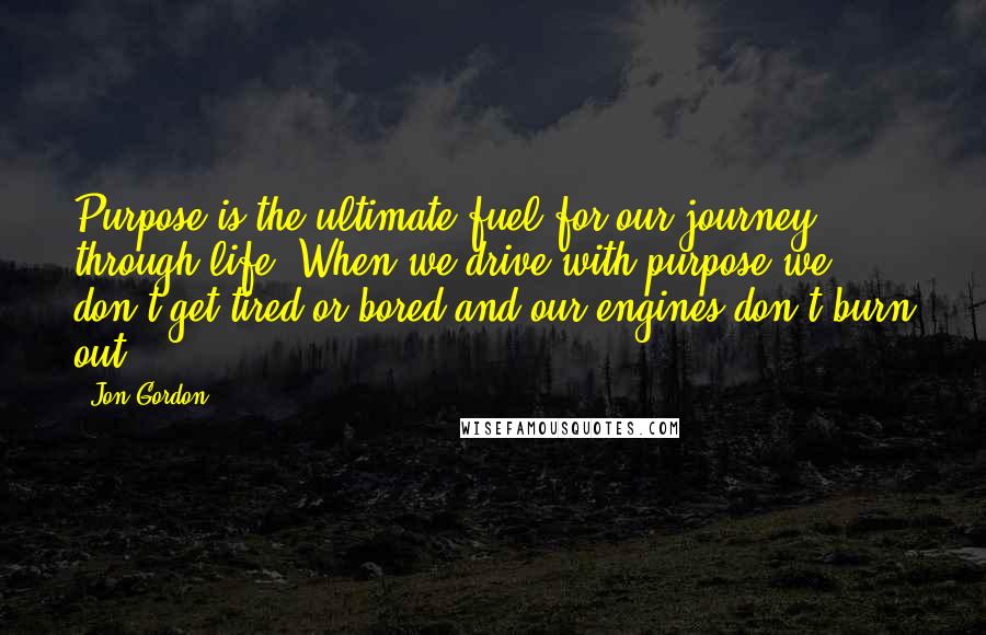 Jon Gordon Quotes: Purpose is the ultimate fuel for our journey through life. When we drive with purpose we don't get tired or bored and our engines don't burn out.