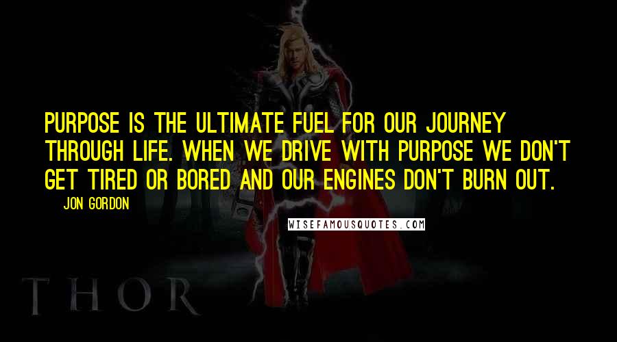 Jon Gordon Quotes: Purpose is the ultimate fuel for our journey through life. When we drive with purpose we don't get tired or bored and our engines don't burn out.