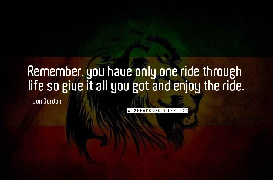 Jon Gordon Quotes: Remember, you have only one ride through life so give it all you got and enjoy the ride.