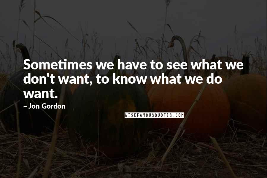 Jon Gordon Quotes: Sometimes we have to see what we don't want, to know what we do want.