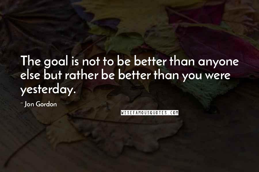 Jon Gordon Quotes: The goal is not to be better than anyone else but rather be better than you were yesterday.