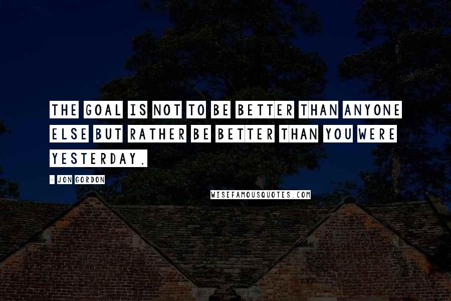 Jon Gordon Quotes: The goal is not to be better than anyone else but rather be better than you were yesterday.