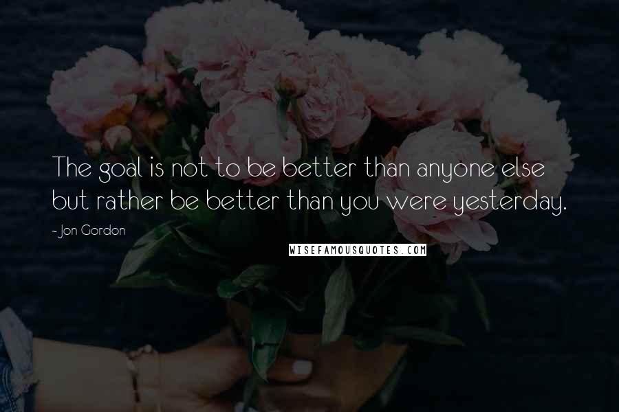 Jon Gordon Quotes: The goal is not to be better than anyone else but rather be better than you were yesterday.