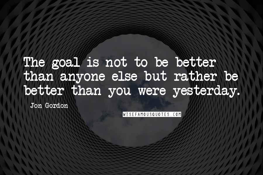 Jon Gordon Quotes: The goal is not to be better than anyone else but rather be better than you were yesterday.