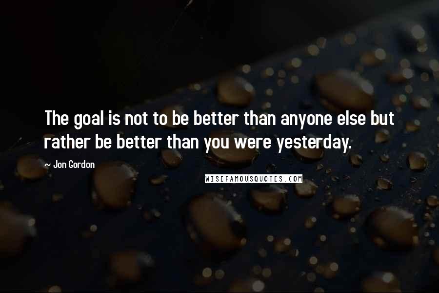 Jon Gordon Quotes: The goal is not to be better than anyone else but rather be better than you were yesterday.