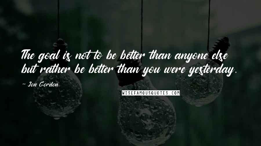 Jon Gordon Quotes: The goal is not to be better than anyone else but rather be better than you were yesterday.