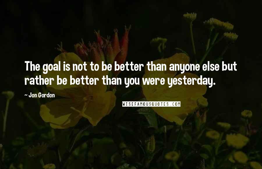 Jon Gordon Quotes: The goal is not to be better than anyone else but rather be better than you were yesterday.