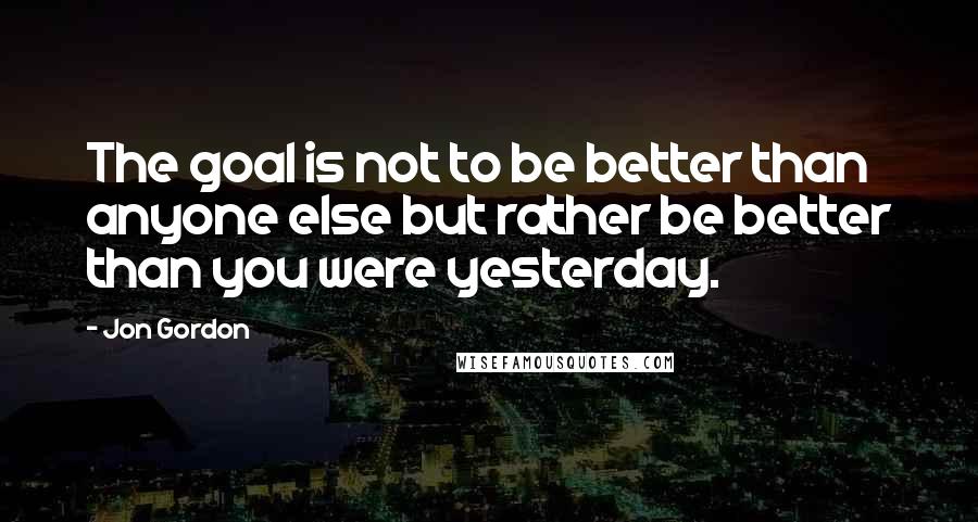 Jon Gordon Quotes: The goal is not to be better than anyone else but rather be better than you were yesterday.