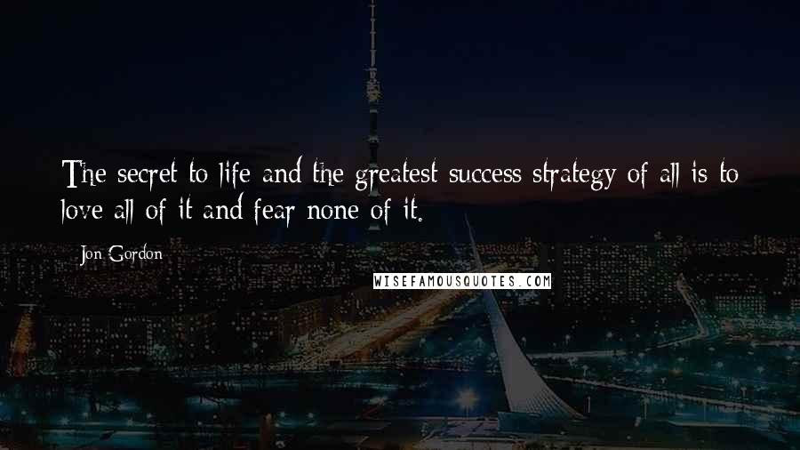 Jon Gordon Quotes: The secret to life and the greatest success strategy of all is to love all of it and fear none of it.