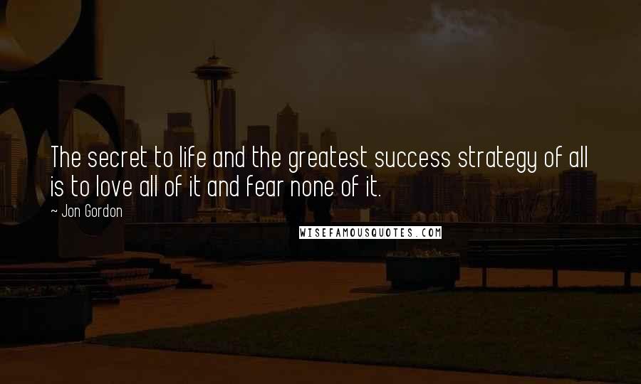 Jon Gordon Quotes: The secret to life and the greatest success strategy of all is to love all of it and fear none of it.