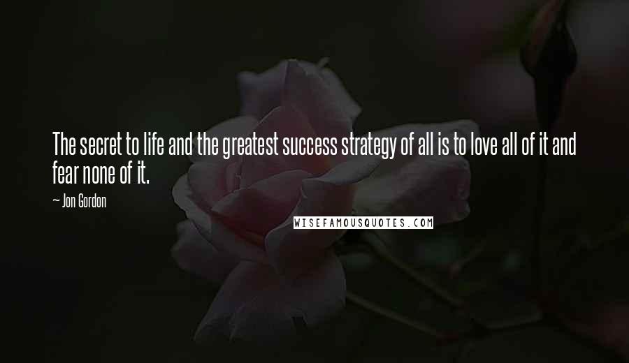 Jon Gordon Quotes: The secret to life and the greatest success strategy of all is to love all of it and fear none of it.