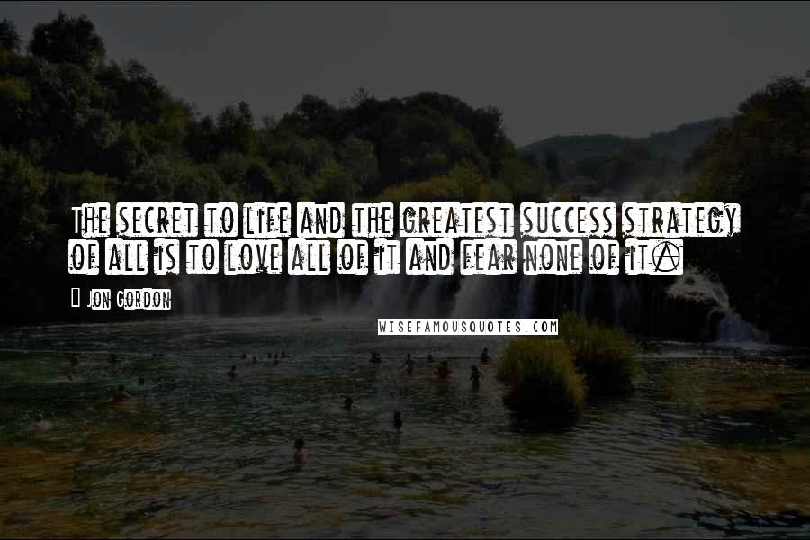 Jon Gordon Quotes: The secret to life and the greatest success strategy of all is to love all of it and fear none of it.